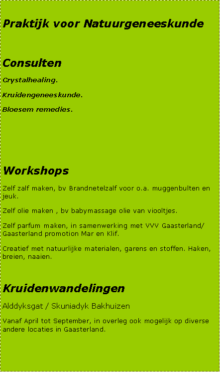 Tekstvak: Praktijk voor NatuurgeneeskundeConsultenCrystalhealing.Kruidengeneeskunde.Bloesem remedies.WorkshopsZelf zalf maken, bv Brandnetelzalf voor o.a. muggenbulten en jeuk.Zelf olie maken , bv babymassage olie van viooltjes.Zelf parfum maken, in samenwerking met VVV Gaasterland/Gaasterland promotion Mar en Klif.Creatief met natuurlijke materialen, garens en stoffen. Haken, breien, naaien.Kruidenwandelingen Alddyksgat / Skuniadyk BakhuizenVanaf April tot September, in overleg ook mogelijk op diverse andere locaties in Gaasterland.